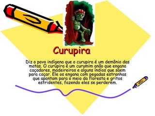 Curupira Diz o povo indígena que o curupira é um demônio das matas. O curupira é um curumim anão que engana caçadores, madeireiros e alguns índios que saem para caçar. Ele os engana com pegadas estranhas que apontam para o meio da floresta e gritos estridentes, fazendo eles se perderem. 