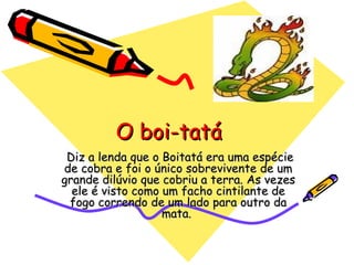   Diz a lenda que o Boitatá era uma espécie de cobra e foi o único sobrevivente de um grande dilúvio que cobriu a terra. As vezes ele é visto como um facho cintilante de fogo correndo de um lado para outro da mata.  O boi-tatá 