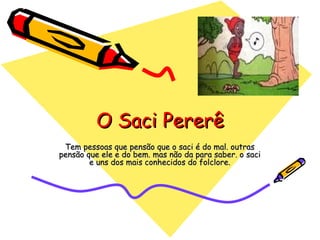O Saci Pererê Tem pessoas que pensão que o saci é do mal. outras pensão que ele e do bem. mas não da para saber. o saci e uns dos mais conhecidos do folclore. 