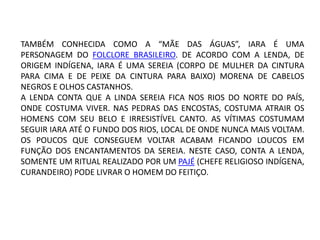 TAMBÉM CONHECIDA COMO A “MÃE DAS ÁGUAS”, IARA É UMA
PERSONAGEM DO FOLCLORE BRASILEIRO. DE ACORDO COM A LENDA, DE
ORIGEM INDÍGENA, IARA É UMA SEREIA (CORPO DE MULHER DA CINTURA
PARA CIMA E DE PEIXE DA CINTURA PARA BAIXO) MORENA DE CABELOS
NEGROS E OLHOS CASTANHOS.
A LENDA CONTA QUE A LINDA SEREIA FICA NOS RIOS DO NORTE DO PAÍS,
ONDE COSTUMA VIVER. NAS PEDRAS DAS ENCOSTAS, COSTUMA ATRAIR OS
HOMENS COM SEU BELO E IRRESISTÍVEL CANTO. AS VÍTIMAS COSTUMAM
SEGUIR IARA ATÉ O FUNDO DOS RIOS, LOCAL DE ONDE NUNCA MAIS VOLTAM.
OS POUCOS QUE CONSEGUEM VOLTAR ACABAM FICANDO LOUCOS EM
FUNÇÃO DOS ENCANTAMENTOS DA SEREIA. NESTE CASO, CONTA A LENDA,
SOMENTE UM RITUAL REALIZADO POR UM PAJÉ (CHEFE RELIGIOSO INDÍGENA,
CURANDEIRO) PODE LIVRAR O HOMEM DO FEITIÇO.
 