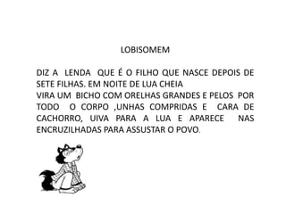 LOBISOMEM
DIZ A LENDA QUE É O FILHO QUE NASCE DEPOIS DE
SETE FILHAS. EM NOITE DE LUA CHEIA
VIRA UM BICHO COM ORELHAS GRANDES E PELOS POR
TODO O CORPO ,UNHAS COMPRIDAS E CARA DE
CACHORRO, UIVA PARA A LUA E APARECE NAS
ENCRUZILHADAS PARA ASSUSTAR O POVO.
 