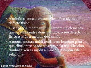 A miudo as mozas encantadas teñen algun defecto físico O ser parcialmente inútil é sempre un elemento que se atopa entre dous mundos, o seu defecto físico o sitúa a metade de camiño A moura mostra unha tenda a un humano para que elixa entre os obxetos que nela ten. Elección dunhas tixeiras supón a inmediata ruptura de relacións 