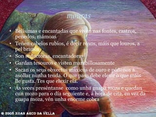 mouras Belísimas e encantadas que viven nas fontes, castros, penedos, mámoas Teñen cabelos rubios, é decir roxos, máis que louros, a pel branca Son seductoras, encantadoras Gardan tesouros e visten marabillosamente Sacan os seus obxectos máxicos de ouro e póñenos a asollar nunha tenda. O que pasa debe elexir o que máis lle gusta. Tes que elexir ela.  Ás veces preséntanse  como unha guapa moza e quedan cun mozo para o día seguiente e, á hora de cita, en vez da guapa moza, vén unha enorme cobra 