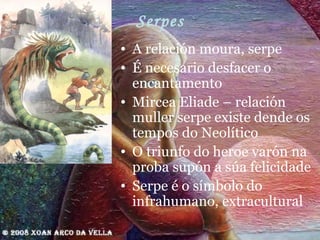 Serpes A relación moura, serpe É necesario desfacer o encantamento  Mircea Eliade – relación muller serpe existe dende os tempos do Neolítico O triunfo do heroe varón na proba supón a súa felicidade Serpe é o símbolo do infrahumano, extracultural 