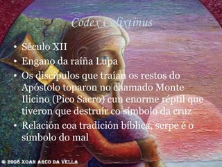 Codex Calixtinus Século XII Engano da raíña Lupa Os discípulos que traían os restos do Apóstolo toparon no chamado Monte Ilicino (Pico Sacro) cun enorme réptil que tiveron que destruír co símbolo da cruz Relación coa tradición bíblica, serpe é o símbolo do mal 