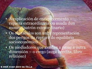 A explicación de enriquecemento – riqueza extraordinaria ou axuda dun mouro (patrón extraordinario) Os obstáculos son unha representación dos perigos da ruptura do equilibrio socioeconómico Os mediadores que axudan a pasar a outra dimensión – o crego (auga bendita, libro relixioso) 