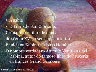 A sabia O Libro de San Cipriano,  Cirpianillo – libro de maxia de século XVI, o seu suposto autor,  Beniciana Kabino, Rabino Hembra O nombre verdadero Antonio Venitiana del Rabina, autor do famoso libro de bruxería en frances Grand Grimoire 