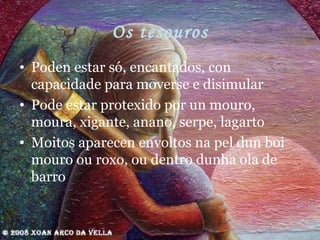 Os tesouros Poden estar só, encantados, con capacidade para moverse e disimular Pode estar protexido por un mouro, moura, xigante, anano, serpe, lagarto Moitos aparecen envoltos na pel dun boi mouro ou roxo, ou dentro dunha ola de barro 