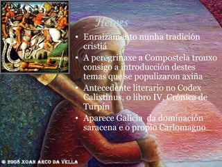 Heroes Enraizamento nunha tradición cristiá A peregrinaxe a Compostela trouxo consigo a introducción destes temas que se populizaron axiña Antecedente literario no Codex Calixtinus, o libro IV, Crónica de Turpín Aparece Galicia  da dominación saracena e o propio Carlomagno 