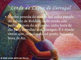 Lenda da Lagoa de Carragal Nunha peneda do monte hai unha patada do cabalo de Roldán, dada cando este pediu, depois do sol posto, unha hora de día para derrubar aos inimigos. E é dende entón que, depoios do sol posto, hai unha hora de luz. 