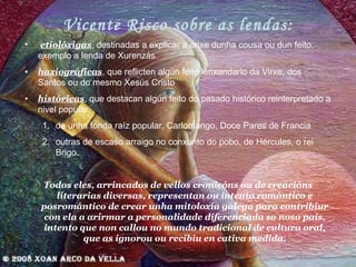 Vicente Risco sobre as lendas: etiolóxigas , destinadas a explicar a orixe dunha cousa ou dun feito, exemplo a lenda de Xurenzás haxiográficas , que reflicten algún feito lenxendario da Virxe, dos Santos ou do mesmo Xesús Cristo históricas , que destacan algún feito do pasado históric o  reinterpretado a nivel popular.  de unha fonda raíz popular, Carlomango, Doce Pares de Francia outras de escaso arraigo no conxunto do pobo, de Hércules, o rei Brigo. Todos eles, arrincados de vellos cronicóns ou de creacións literarias diversas, representan ou intento romántico e posromántico de crear unha mitoloxía galega para contribiur con ela a arirmar a personalidade diferenciada so noso país, intento que non callou no mundo tradicional de cultura oral, que as ignorou ou recibíu en cativa medida. 