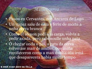 Muller cerva Pasou en Cervantes, nos Ancares de Lugo Un  rapaz saíu de caza e feriu de morte a unha cerva branca Como el só non podí coa carga, volvía a pedir axuda, pero rabenoulle unha pata Ó chegar onda o pai, a pata da cerva volveráse man de muller, que axiña recoñeceron coma a man dunha súa irmá que desaparecera había moito tempo 