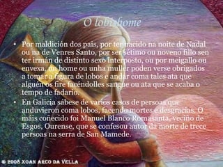 O lobishome Por maldición dos pais, por ter nacido na noite de Nadal ou na de Venres Santo, por ser sétimo ou noveno fillo sen ter irmán de distinto sexo interposto, ou por meigallo ou envexa, un home ou unha muller poden verse obrigados a tomar a figura de lobos e andar coma tales ata que alguén os fire facéndolles sangue ou ata que se acaba o tempo de fadario. En Galicia sábese de varios casos de persoas que anduvieron coma lobos, facendo mortes e desgracias. O máis coñecido foi Manuel Blanco Romasanta, veciño de Esgos, Ourense, que se confesou autor da morte de trece persoas na serra de San Mamede. 