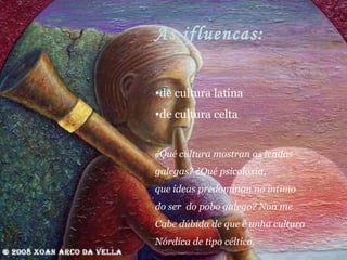 As ifluencas: de cultura latina de cultura celta ¿Qué cultura mostran as lendas  galegas? ¿Qué psicoloxía, que ideas predominan no íntimo do ser  do pobo galego? Non me Cabe dúbida de que é unha cultura  Nórdica de tipo céltico. 