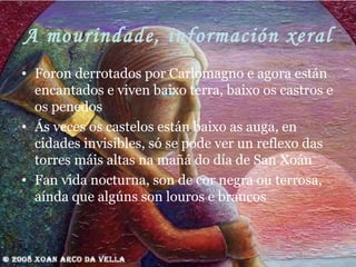 A mourindade, información xeral Foron derrotados por Carlomagno e agora están encantados e viven baixo terra, baixo os castros e os penedos Ás veces os castelos están baixo as auga, en cidades invisibles, só se pode ver un reflexo das torres máis altas na mañá do día de San Xoán Fan vida nocturna, son de cor negra ou terrosa, aínda que algúns son louros e brancos 