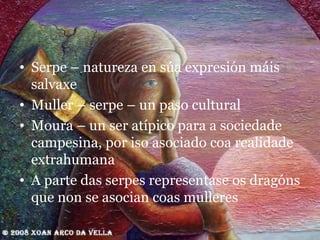 Serpe – natureza en súa expresión máis salvaxe Muller – serpe – un paso cultural Moura – un ser atípico para a sociedade campesina, por iso asociado coa realidade extrahumana A parte das serpes representase os dragóns que non se asocian coas mulleres 