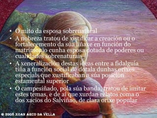 O mito da esposa sobrenatural  A nobreza tratou de xistificar a creación ou o fortalecemento da súa liñaxe en función do matrimonio cunha esposa dotada de poderes ou cualidades sobrenaturais A xeneralización destas ideas entre a fidalguía tiña a función social de dotala dunhas orixes especiais que xustificaban a súa posición estamental superior O campesiñado, pola súa banda, tratou de imitar estes temas, e de aí que xurdan relatos coma o dos xacios do Salviñao, de clara orixe popular 