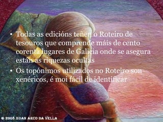 Todas as edicións teñen o Roteiro de tesouros que comprende máis de cento corenta lugares de Galicia onde se asegura están as riquezas ocultas Os topónimos utilizados no Roteiro son xenéricos, é moi fácil de identificar 