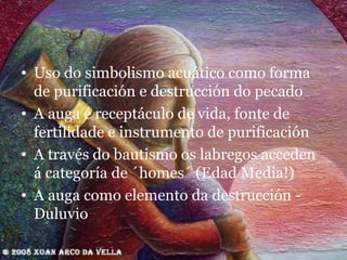Uso do simbolismo acuático como forma de purificación e destrucción do pecado A auga é receptáculo de vida, fonte de fertilidade e instrumento de purificación A través do bautismo os labregos acceden á categoría de ´homes´ (Edad Media!) A auga como elemento da destrucción - Duluvio 