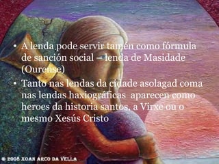 A lenda pode servir tamén como fórmula de sanción social – lenda de Masidade (Ourense) Tanto nas lendas da cidade asolagad coma nas lendas haxiográficas  aparecen como heroes da historia santos, a Virxe ou o mesmo Xesús Cristo 