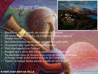 Monte Pindo Situado en San Mamede, no concello de Carnota Alí estaba o Olimpo Celta, os Castelos da Raíña Lupa e o Paraíso terreal Hai moitas herbas medicinais que medran pola noite Os animais que viven alí son moi fecundos  Está relacionado con Fisterre Pensase que a terra dalí ten as posibilidades curativas Na chamada Casa de Xoana, unha cova de vintenove metros de longo víanse polas noites as luces da Compañía Tamén as meigas facían parada a noite de San Xoán 