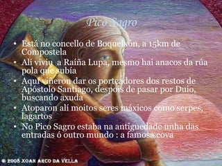 Pico Sagro Está no concello de Boqueixón, a 15km de Compostela Alí viviu  a Raíña Lupa, mesmo hai anacos da rúa pola que subía Aquí viñeron dar os porteadores dos restos de Apóstolo Santiago, despois de pasar por Duio, buscando axuda Atoparon alí moitos seres máxicos como serpes, lagartos No Pico Sagro estaba na antiguedade unha das entradas ó outro mundo : a famosa cova 