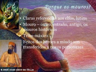 Porque os mouros? Claras referencias aos elfos, lutins Mouro – outro, estraño, antigo, os mouros históricos Tribo máxico Feitos dos heroes a miudo son transferidos a novos personaxes 
