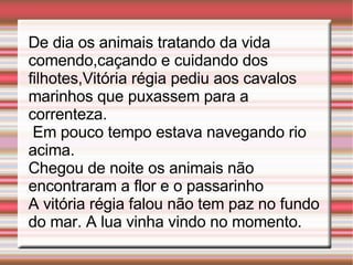 De dia os animais tratando da vida comendo,caçando e cuidando dos filhotes,Vitória régia pediu aos cavalos marinhos que puxassem para a correnteza. Em pouco tempo estava navegando rio acima. Chegou de noite os animais não encontraram a flor e o passarinho A vitória régia falou não tem paz no fundo do mar. A lua vinha vindo no momento.
