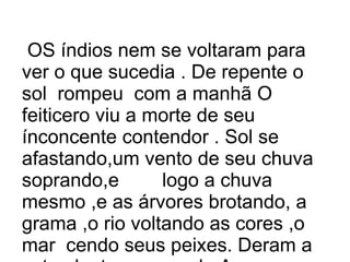OS índios nem se voltaram para ver o que sucedia . De repente o sol rompeu com a manhã O feiticero viu a morte de seu ínconcente contendor . Sol se afastando,um vento de seu chuva soprando,e logo a chuva mesmo ,e as árvores brotando, a grama ,o rio voltando as cores ,o mar cendo seus peixes. Deram a esta planta o nome de Au