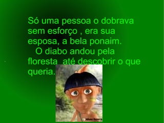 Só uma pessoa o dobrava  sem esforço , era sua esposa, a bela ponaim.  O diabo andou pela floresta  até descobrir o que queria. . 