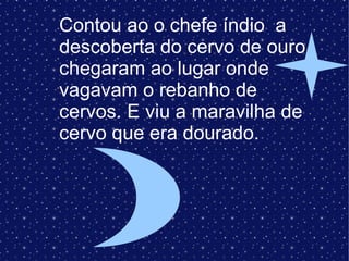 Contou ao o chefe índio  a descoberta do cervo de ouro chegaram ao lugar onde vagavam o rebanho de cervos. E viu a maravilha de cervo que era dourado. 