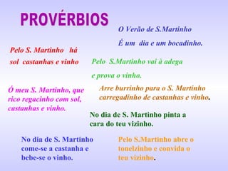 O Verão de S.Martinho
É um dia e um bocadinho.
Pelo S. Martinho há
sol castanhas e vinho Pelo S.Martinho vai à adega
e prova o vinho.
Ó meu S. Martinho, que
rico regacinho com sol,
castanhas e vinho.
Arre burrinho para o S. Martinho
carregadinho de castanhas e vinho.
No dia de S. Martinho pinta a
cara do teu vizinho.
No dia de S. Martinho
come-se a castanha e
bebe-se o vinho.
Pelo S.Martinho abre o
tonelzinho e convida o
teu vizinho.
 