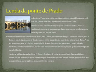                                                       A Ponte de Prado, que muito tem já de antiga, evoca célebres amores de      		             um Rei Leonês com uma ilustre dama natural desta vila. 			             Depois de uma enorme cheia que quase havia destruído a ponte e                  		             verificando o monarca o mau estado da mesma, enviou imediatamente  		             ordens para a sua reconstrução.Consta desde então que o motivo que levara o rei Leonês, residente em Braga, a tomar tal atitude, fora o facto de ter obrigatoriamente de atravessar a ponte aquando das suas visitas à tão amada dama.Pensa-se, no entanto, que os célebres amores de D. Branca Guterres com o monarca Leonês não são lendários, aconteceram mesmo, do que aliás nos dá notícia uma inscrição que apareceu numa pedra na referida vila.        Assim, o rei Leonês podia visitar D. Branca de dia ou de noite, acompanhado da sua polícia ou disfarçado em homem do povo, sem ter sequer de admitir que seus amores fossem prejudicados por uma ponte que causava pânico a quem sobre ela passava. Lenda da ponte de Prado