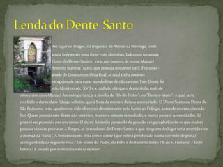 No lugar de Borges, na freguesia de Aboim da Nóbrega, onde                    	               	                ainda hoje existe uma fonte com alminhas, ladeando uma casa                   	             	                (fonte do Dente-Santo),  vivia um homem de nome Manuel 	               	              	                António Martins (1920), que possuía um dente de S. Frutuoso - 	                	             	                abade de Constantim (Vila Real), o qual tinha poderes 	     	            	             	                excepcionais para curar mordedelas de cão raivoso. Este Dente foi 	            	             	                referido já no séc. XVII e a tradição diz que o dente tinha mais de 	            	            oitocentos anos.Manuel António pertencia à família de "Os do Feitor", ou "Dentes-Santo", a qual teria recebido o dente dum fidalgo solteiro, que à hora da morte o deixou a um criado. O Dente Santo ou Dente de São Frutuoso, teria igualmente sido oferecido directamente pelo Santo ao Fidalgo, antes de morrer, dizendo-lhe: Quem possuir este dente não será rico, mas será sempre remediado, e nunca passará necessidades. Só poderá ser possuído por um varão. O dente foi assim passando de geração em geração.Conta-se que muitas pessoas vinham procurar, a Borges, as benzeduras do Dente-Santo, e que ninguém do lugar teria morrido com a doença da "raiva". A benzedura era feita com o dente (que estava pendurado numa corrente de prata) acompanhada da seguinte reza: "Em nome do Padre, do Filho e do Espírito Santo / E de S. Frutuoso / Eu te benzo / E tocado por mim nunca serás raivoso". Lenda do Dente 	Santo