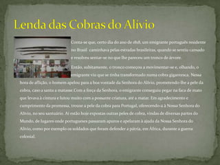                                                       Conta-se que, certo dia do ano de 1818, um emigrante português residente     		             no Brasil  caminhava pelas estradas brasileiras, quando se sentiu cansado 		             e resolveu sentar-se no que lhe pareceu um tronco de árvore. 			             Então, subitamente, o tronco começou a movimentar-se e, olhando, o  		             emigrante viu que se tinha transformado numa cobra gigantesca. Nessa hora de aflição, o homem apelou para a boa vontade da Senhora do Alívio, prometendo-lhe a pele da cobra, caso a santa a matasse.Com a força da Senhora, o emigrante conseguiu pegar na faca de mato que levava à cintura e lutou muito com a possante criatura, até a matar. Em agradecimento e cumprimento da promessa, trouxe a pele da cobra para Portugal, oferecendo-a à Nossa Senhora do Alívio, no seu santuário. Aí estão hoje expostas outras peles de cobra, vindas de diversas partes do Mundo, de lugares onde portugueses passaram apuros e apelaram à ajuda da Nossa Senhora do Alívio, como por exemplo os soldados que foram defender a pátria, em África, durante a guerra colonial. Lenda das Cobras do Alívio