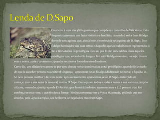 Coucieiro é uma das 58 freguesias que compõem o concelho de Vila Verde. Esta                        		              freguesia apresenta um facto histórico e lendário,  passado à volta dum fidalgo, 		              dono de uma quinta que, ainda hoje, é conhecida pela quinta de D. Sapo. Este 		              fidalgo dominador das suas terras e daqueles que as trabalhavam representava o 		              Rei e tinha todos os privilégios reais ou por El-Rei concedidos, mais aqueles 		              privilégios que, estando tão longe o Rei, o tal fidalgo inventou, ou seja, dormir com a noiva, após o casamento, quando essa noiva fosse dos seus domínios.Certo dia, um alfaiate encantou-se por uma dessas noivas condenadas ao tal privilégio e, quando foi avisado do que ia suceder, pensou na aceitável vingança - apresentar-se ao fidalgo (disfarçado de noiva) e liquidá-lo. Se bem pensou, melhor o fez e na noite, após o casamento, apresentou-se ao D. Sapo, disfarçado de noiva, e, com a sua arma (a tesoura) matou D. Sapo. Começaram todos e todas a temer a sua sorte e o próprio alfaiate, temendo a justiça que de El-Rei viria por homicídio do seu representante e (...) pensou ir ao Rei confessar o seu crime, o que fez desta forma: -Venho apresentar-me a Vossa Majestade, pedindo que me absolva, pois lá para a região dos Senhores de Regalados matei um Sapo. Lenda de D.Sapo