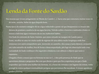 Das mouras que viviam antigamente no Monte do Castelo (...), havia uma que costumava muitas vezes vir de noite, sozinha, beber da água daquela fonte. Numa época de excessiva estiagem foi-se a água reduzindo a ponto tal que desapareceu e a moura não deixava de prantear a ausência da sua água favorita. Volvido enfim o Inverno e restituída à fonte e à moura a deliciosa água continuou ela no seu inalterável hábito.Um frade do convento de Santo António, que estava situado na margem do Castelo para a Fonte, recolhia-se uma vez muito tarde de regresso de uma aldeia muito longínqua onde fora missionar com outro companheiro que, morrendo no caminho, deu causa a tanta demora; avistando um vulto estranho de mulher, fora de horas e desacompanhada, pôs logo em observação toda a sua curiosidade de frade-confessor e foi seguindo à distância e em silêncio o objecto que tanto o espantava.Chegada à fonte a moura que era formosa na sua cor (...) deu pela presença do frade que se aproximava demais e perguntou-lhe com que direito e para que fim a espreitava; ao que o frade respondeu: que vendo uma mulher tão formosa, só, a horas tão remotas e em lugares tão ermos, vinha protegê-la contra qualquer eventualidade perigosa que porventura lhe sucedesse. A moura agradeceu penhoradíssima. Lenda da Fonte do Sardão