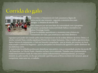 A Corrida e o Testamento do Galo assumem a figura de             		                                sátira social, que remonta - segundo a memória dos mais 		                                antigos - a meados do século XIX. 			           Esta começou por ser uma festa da comunidade com o propósito 		                                de reunir a população numa actividade lúdica e recreativa em 		                                pleno Domingo Gordo.		           Várias localidades assinalavam o momento com a leitura do  		                                Testamento do Galo, que anunciava o seu triste destino e      regozijava por poder ser comido pelos seres humanos em vez de acabar debaixo da terra: Deixo, e é minha vontade/Seja a minha sepultura/Dentro dos corpos humanos, /Que é melhor que terra dura. Após a leitura do testamento, o Galo era lançado à população - que se reunia, por norma, no local mais amplo e central da freguesia -, que se precipitava na tentativa de agarrá-lo e poder desfrutar da sua deliciosa carne. A maioria das localidades acabou por abandonar esta prática, mas a comunidade escolar da escola EB 1 de Francelos, na Vila de Prado, mantém-na bem viva e animada. Trajadas com a indumentária tradicional minhota (nada de máscaras e outras indumentárias contemporâneas), as crianças reúnem-se, pela manhã, no dia que antecede a partida para as férias escolares de Carnaval, para aí cumprirem, mais uma vez, a tradição. Corrida do galo