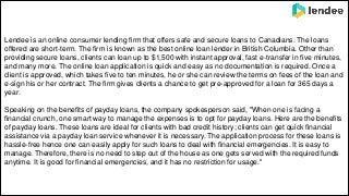 Lendee is an online consumer lending firm that offers safe and secure loans to Canadians. The loans
offered are short-term. The firm is known as the best online loan lender in British Columbia. Other than
providing secure loans, clients can loan up to $1,500 with instant approval, fast e-transfer in five minutes,
and many more. The online loan application is quick and easy as no documentation is required. Once a
client is approved, which takes five to ten minutes, he or she can review the terms on fees of the loan and
e-sign his or her contract. The firm gives clients a chance to get pre-approved for a loan for 365 days a
year.
Speaking on the benefits of payday loans, the company spokesperson said, "When one is facing a
financial crunch, one smart way to manage the expenses is to opt for payday loans. Here are the benefits
of payday loans. These loans are ideal for clients with bad credit history; clients can get quick financial
assistance via a payday loan service whenever it is necessary. The application process for these loans is
hassle-free hence one can easily apply for such loans to deal with financial emergencies. It is easy to
manage. Therefore, there is no need to step out of the house as one gets served with the required funds
anytime. It is good for financial emergencies, and it has no restriction for usage."
 