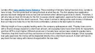 Lendee offers easy payday loans Kelowna. Those residing in Kelowna facing financial crisis, Lendee is
here to help. The firm pride itself on being the best at what they do. The firm payday loan application
process has been designed to be as fast and convenient when delivering services to clients. Therefore, it
will only take at most 30 minutes for the firm to assess clients' application, approve the loans, and transfer
the required funds into the client's account. Thus, when it comes to taking some cash money in Kelowna
that can help one make his or her life more comfortable, Lendee is the best option to choose.
Offering insight on how a payday lending works, the company spokesperson said, "Payday loans come
with a finance charge, based on a client loan amount, since payday loans have short terms for repayment,
and their APR is much higher. Different provinces in Canada have various laws related to payday loans.
Therefore, they limit how much they can borrow or how much interest the lender charges. Once a payday
loan gets approved, the money will be deposited directly into a client bank account. A client will have to
pay back the loan along with interest charged within the due date."
 