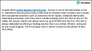 Lendee offers online payday loans Surrey . Surrey is one of the best places to live
in. Sometimes life can prove to be a little hard on finances more so when one is faced
with unexpected situations such as extensive home repairs, elaborate dental bills,
impending purchases, and many more. Lendee payday loans are here to rely on. No
matter the reason, clients can obtain loans for up to $1500 from the firm. The firm is
always dedicated to offering a lending solution that is as unified, efficient, and quick
as one could imagine. The firm places trust in clients' income at the advent of their
next salary.
 