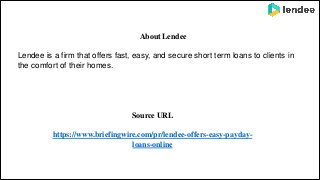 About Lendee
Lendee is a firm that offers fast, easy, and secure short term loans to clients in
the comfort of their homes.
Source URL
https://www.briefingwire.com/pr/lendee-offers-easy-payday-
loans-online
 