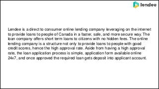 Lendee is a direct to consumer online lending company leveraging on the internet
to provide loans to people of Canada in a faster, safe, and more secure way. The
loan company offers short term loans to citizens with no hidden fees. The online
lending company is a structure not only to provide loans to people with good
credit scores, hence the high approval rate. Aside from having a high approval
rate, the loan application process is simple, application form available online
24x7, and once approved the required loan gets deposit into applicant account.
 