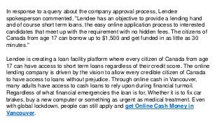 In response to a query about the company approval process, Lendee
spokesperson commented, "Lendee has an objective to provide a lending hand
and of course short term loans, the easy online application process to interested
candidates that meet up with the requirement with no hidden fees. The citizens of
Canada from age 17 can borrow up to $1,500 and get funded in as little as 30
minutes."
Lendee is creating a loan facility platform where every citizen of Canada from age
17 can have access to short term loans regardless of their credit score. The online
lending company is driven by the vision to allow every credible citizen of Canada
to have access to loans without prejudice. Through online cash in Vancouver,
many adults have access to cash loans to rely upon during financial turmoil.
Regardless of what financial emergencies the loan is for, Whether it is to fix car
brakes, buy a new computer or something as urgent as medical treatment. Even
with global lockdown, people can still apply and get Online Cash Money in
Vancouver.
 