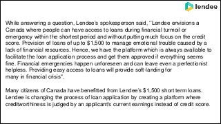 While answering a question, Lendee’s spokesperson said, ‘’Lendee envisions a
Canada where people can have access to loans during financial turmoil or
emergency within the shortest period and without putting much focus on the credit
score. Provision of loans of up to $1,500 to manage emotional trouble caused by a
lack of financial resources. Hence, we have the platform which is always available to
facilitate the loan application process and get them approved if everything seems
fine. Financial emergencies happen unforeseen and can leave even a perfectionist
helpless. Providing easy access to loans will provide soft-landing for
many in financial crisis".
Many citizens of Canada have benefitted from Lendee’s $1,500 short term loans.
Lendee is changing the process of loan application by creating a platform where
creditworthiness is judged by an applicant's current earnings instead of credit score.
 