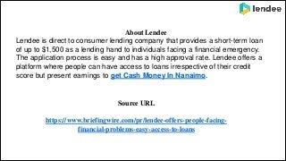 About Lendee
Lendee is direct to consumer lending company that provides a short-term loan
of up to $1,500 as a lending hand to individuals facing a financial emergency.
The application process is easy and has a high approval rate. Lendee offers a
platform where people can have access to loans irrespective of their credit
score but present earnings to get Cash Money In Nanaimo.
Source URL
https://www.briefingwire.com/pr/lendee-offers-people-facing-
financial-problems-easy-access-to-loans
 