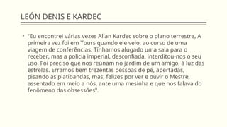 LEÓN DENIS E KARDEC
• “Eu encontrei várias vezes Allan Kardec sobre o plano terrestre, A
primeira vez foi em Tours quando ele veio, ao curso de uma
viagem de conferências. Tínhamos alugado uma sala para o
receber, mas a policia imperial, desconfiada, interditou-nos o seu
uso. Foi preciso que nos reúnam no jardim de um amigo, à luz das
estrelas. Erramos bem trezentas pessoas de pé, apertadas,
pisando as platibandas, mas, felizes por ver e ouvir o Mestre,
assentado em meio a nós, ante uma mesinha e que nos falava do
fenômeno das obsessões”.
 