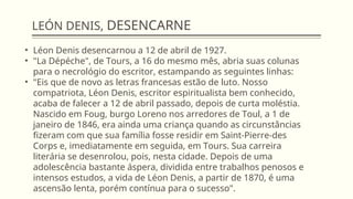 LEÓN DENIS, DESENCARNE
• Léon Denis desencarnou a 12 de abril de 1927.
• "La Dépéche", de Tours, a 16 do mesmo mês, abria suas colunas
para o necrológio do escritor, estampando as seguintes linhas:
• "Eis que de novo as letras francesas estão de luto. Nosso
compatriota, Léon Denis, escritor espiritualista bem conhecido,
acaba de falecer a 12 de abril passado, depois de curta moléstia.
Nascido em Foug, burgo Loreno nos arredores de Toul, a 1 de
janeiro de 1846, era ainda uma criança quando as circunstâncias
fizeram com que sua família fosse residir em Saint-Pierre-des
Corps e, imediatamente em seguida, em Tours. Sua carreira
literária se desenrolou, pois, nesta cidade. Depois de uma
adolescência bastante áspera, dividida entre trabalhos penosos e
intensos estudos, a vida de Léon Denis, a partir de 1870, é uma
ascensão lenta, porém contínua para o sucesso".
 
