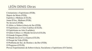 LEÓN DENIS Obras
Cristianismo e Espiritismo (FEB);
Depois da Morte (FEB);
Espíritos e Médiuns (CELD);
Joana D'Arc, Médium (FEB);
No Invisível (FEB);
O Além e a Sobrevivência do Ser (FEB);
O Espiritismo e o Clero Católico (CELD);
O Espiritismo na Arte (Lachâtre);
O Gênio Céltico e o Mundo Invisível (CELD);
O Grande Enigma (FEB);
O Mundo Invisível e a Guerra (CELD);
O Porquê da Vida (FEB);
O Problema do Ser, do Destino e da Dor (FEB);
O Progresso (CELD);
Provas Experimentais da Sobrevivência; Socialismo e Espiritismo (O Clarim).
 