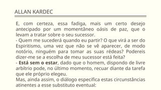 ALLAN KARDEC
E, com certeza, essa fadiga, mais um certo desejo
antecipado por um momentâneo oásis de paz, que o
levam a tratar sobre o seu sucessor.
- Quem me sucederá quando eu partir? O que virá a ser do
Espiritismo, uma vez que não se vê aparecer, de modo
notório, ninguém para tomar as suas rédeas? Podereis
dizer-me se a escolha de meu sucessor está feita?
- Está sem o estar, dado que o homem, dispondo de livre
arbítrio pode, no último momento, recuar diante da tarefa
que ele próprio elegeu.
Mas, ainda assim, o diálogo especifica estas circunstâncias
atinentes a esse substituto eventual:
 